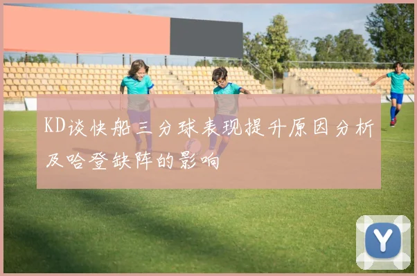 KD谈快船三分球表现提升原因分析及哈登缺阵的影响