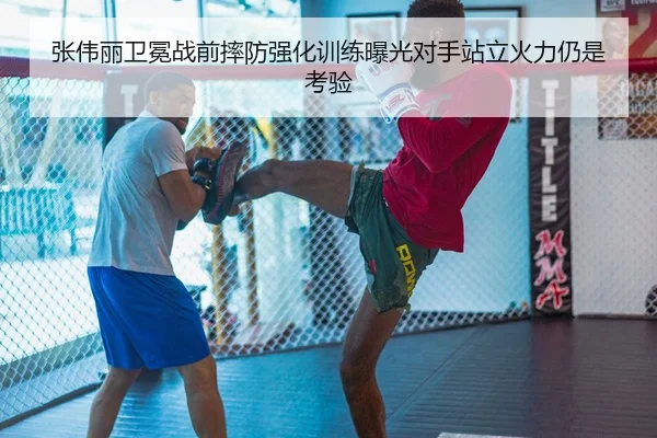 张伟丽卫冕战前摔防强化训练曝光对手站立火力仍是考验