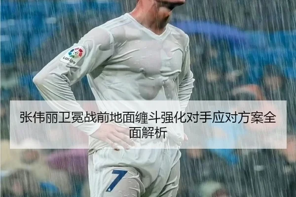 张伟丽卫冕战前地面缠斗强化对手应对方案全面解析