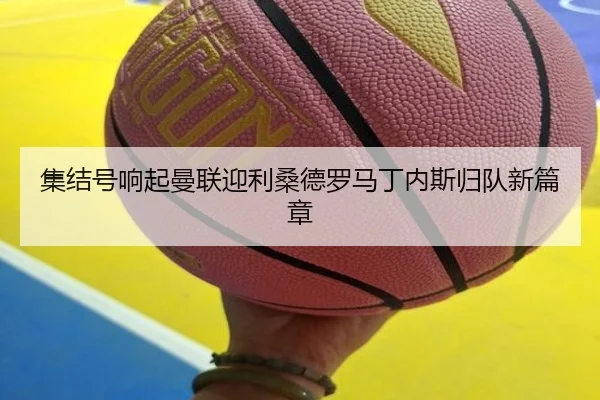 集结号响起曼联迎利桑德罗马丁内斯归队新篇章
